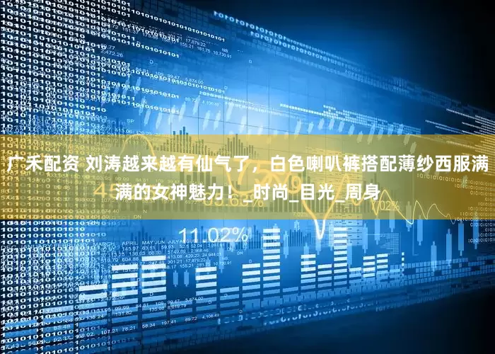 广禾配资 刘涛越来越有仙气了，白色喇叭裤搭配薄纱西服满满的女神魅力！_时尚_目光_周身