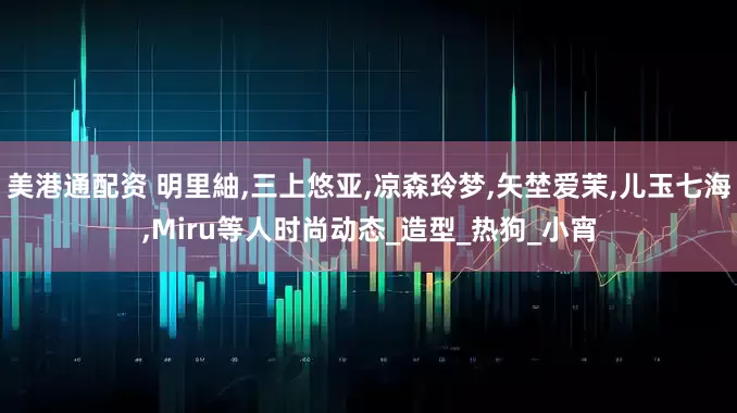 美港通配资 明里紬,三上悠亚,凉森玲梦,矢埜爱茉,儿玉七海,Miru等人时尚动态_造型_热狗_小宵