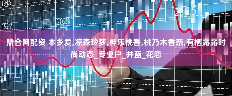 鼎合网配资 本乡爱,凉森玲梦,神乐桃香,桃乃木香奈,有栖露露时尚动态_专业户_井蓝_花恋