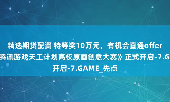 精选期货配资 特等奖10万元，有机会直通offer！《2025腾讯游戏天工计划高校原画创意大赛》正式开启-7.GAME_先点