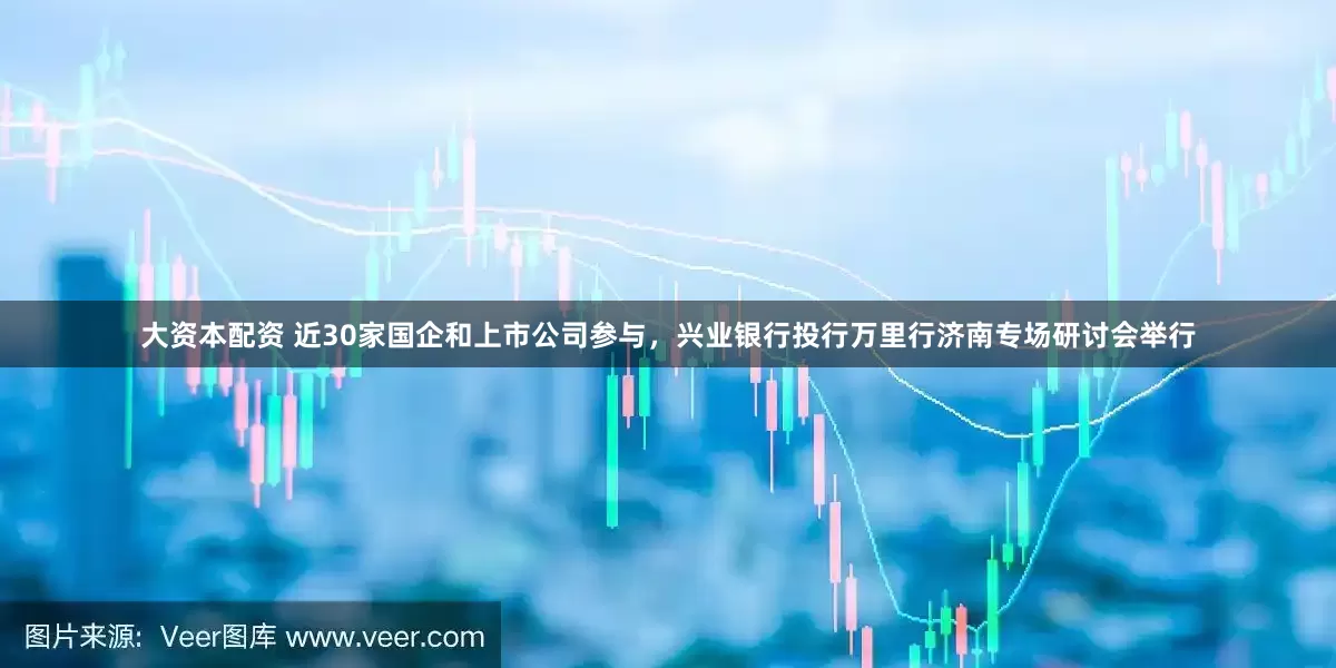 大资本配资 近30家国企和上市公司参与，兴业银行投行万里行济南专场研讨会举行