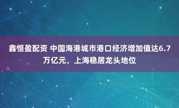鑫恒盈配资 中国海港城市港口经济增加值达6.7万亿元，上海稳居龙头地位