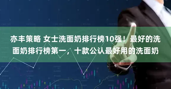 亦丰策略 女士洗面奶排行榜10强！最好的洗面奶排行榜第一，十款公认最好用的洗面奶
