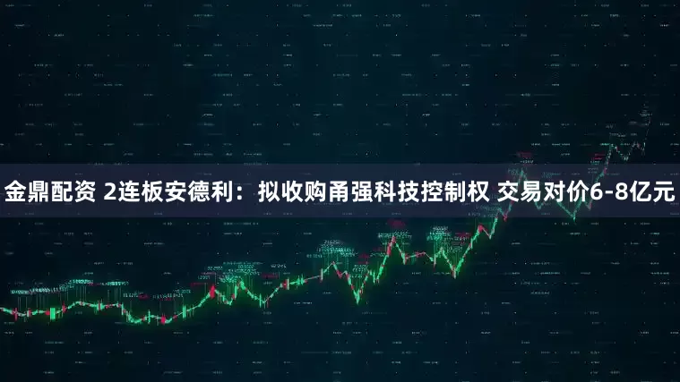 金鼎配资 2连板安德利：拟收购甬强科技控制权 交易对价6-8亿元
